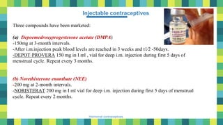 36
Hormonal contraceptives
Injectable contraceptives
Three compounds have been marketed:
(a) Depoemedroxyprogesterone acetate (DMPA)
-150mg at 3-month intervals.
-After i.m.injection peak blood levels are reached in 3 weeks and t1⁄2 -50days.
-DEPOT·PROVERA 150 mg in I ml , vial for deep i.m. injection during first 5 days of
menstrual cycle. Repeat every 3 months.
(b) Norethisterone enanthate (NEE)
-200 mg at 2-month intervals.
-NORISTERAT 200 mg in I ml vial for deep i.m. injection during first 5 days of menstrual
cycle. Repeat every 2 months.
 
