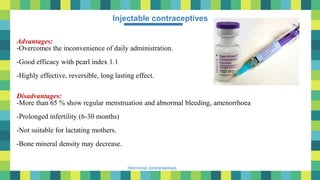 38
Hormonal contraceptives
Injectable contraceptives
Advantages:
-Overcomes the inconvenience of daily administration.
-Good efficacy with pearl index 1.1
-Highly effective, reversible, long lasting effect.
Disadvantages:
-More than 65 % show regular menstruation and abnormal bleeding, amenorrhoea
-Prolonged infertility (6-30 months)
-Not suitable for lactating mothers.
-Bone mineral density may decrease.
 