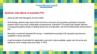 44
Hormonal contraceptives
Transdermal patch
Systemic side effects of estradiol-TTS-
- same as with oral estrogens, but are milder.
- Oral therapy delivers high dose of the hormone to the liver and increases synthesis of several
proteins which may have undesirable consequences. Estradiol-TTS avoids high hepatic delivery:
consequently plasma levels of clotting factors are not elevated- risk of thromboembolic phenomena is
low.
- Recently a combined estradiol 50 microg + norethisterone acctale 0.25 mg patch has become
available in some countries
- A gel formulation of estradiol for application over skin is also available. apply over the arms and
spread to cover a large area once daily  HRT.
 