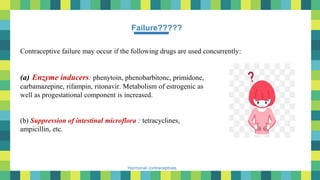 49
Hormonal contraceptives
Failure?????
Contraceptive failure may occur if the following drugs are used concurrently:
(a) Enzyme inducers: phenytoin, phenobarbitonc, primidone,
carbamazepine, rifampin, ritonavir. Metabolism of estrogenic as
well as progestational component is increased.
(b) Suppression of intestinal microflora : tetracyclines,
ampicillin, etc.
 