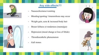 50
Hormonal contraceptives
Any side effects??
- Nausea/dizziness/vomiting
- Bleeding/spotting/ Amenorrhoea may occur
- Weight gain, acne & increased body hair
- Breast fullness or tenderness (mastalgia)
- Depression (mood change or loss of libido)
- Thromboembolic phenomenon
- Gall stones
 
