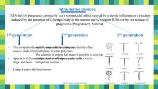 8
Hormonal contraceptives
Intrauterine devices
IUDs inhibit pregnancy, primarily via a spermicidal effect caused by a sterile inflammatory reaction
induced by the presence of a foreign body in the uterine cavity (copper IUDs) or by the release of
progestins (Progestasert, Mirena).
1st generation 3rd generation2nd generation
- This comprise the inert or non- medicated devices,
usually made of polyethylene, or other polymers.
- Appear in different shapes and sizes loops, spirals, coils,
rings, and bows.
- Lippes Loop is the best known
- metallic copper had a strong anti-fertility effect
- The addition of copper has made it possible to develop
smaller devices which are easier to fit, even in
nulliparous women.
 