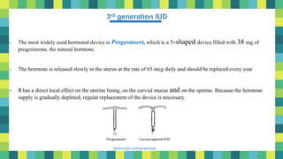 9
Hormonal contraceptives
3rd generation IUD
- The most widely used hormonal device is Progestasert, which is a T-shaped device filled with 38 mg of
progesterone, the natural hormone.
- The hormone is released slowly in the uterus at the rate of 65 mcg daily and should be replaced every year
- It has a direct local effect on the uterine lining, on the cervial mucus and on the sperms. Because the hormone
supply is gradually depleted, regular replacement of the device is necessary.
 