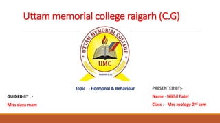 Uttam memorial college raigarh (C.G)
Topic : - Hormonal & Behaviour
GUIDED BY : -
Miss daya mam
PRESENTED BY:-
Name - Nikhil Patel
Class :- Msc zoology 2nd sem
 
