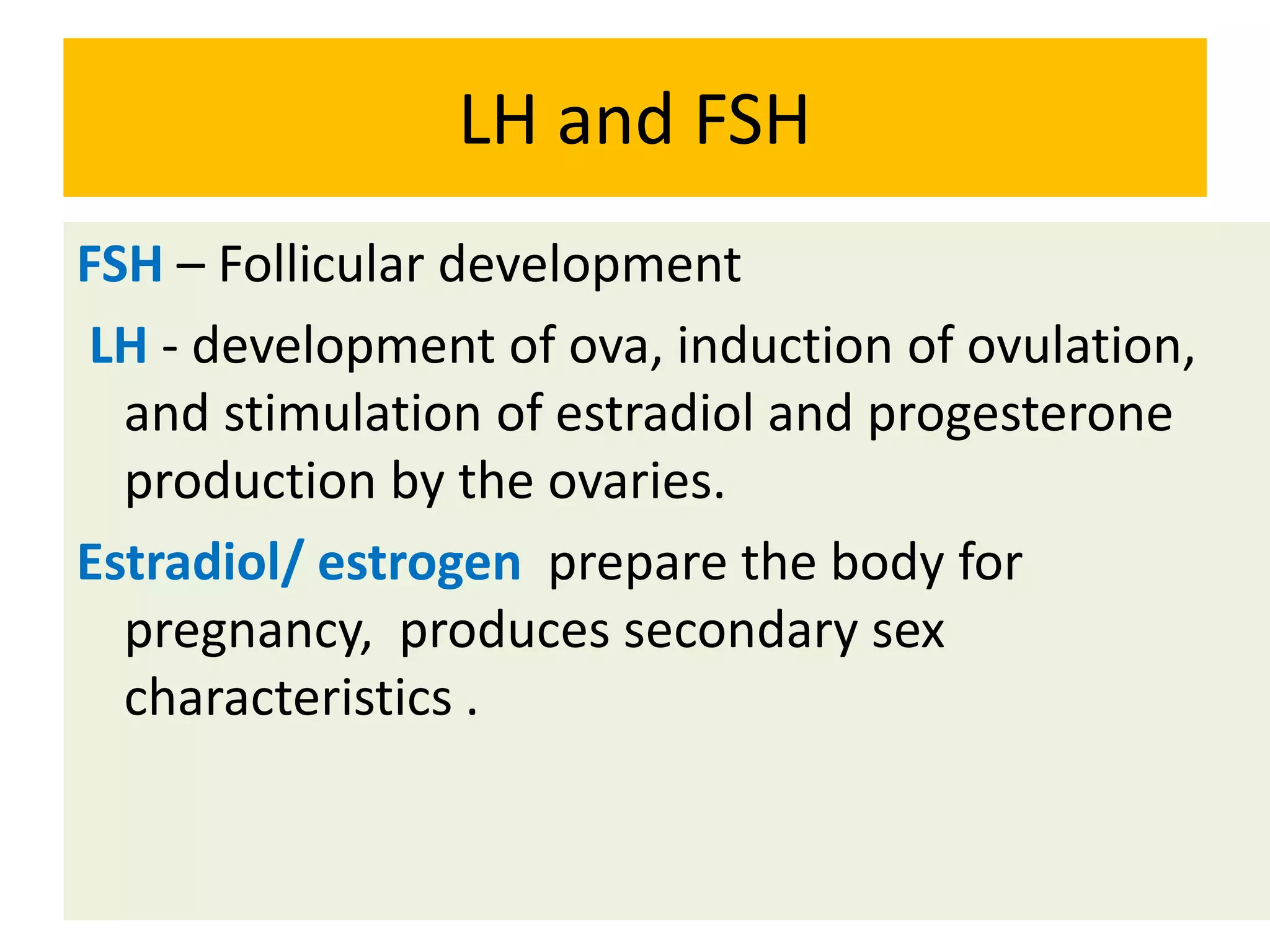 LH and FSH
FSH – Follicular development
LH - development of ova, induction of ovulation,
and stimulation of estradiol and progesterone
production by the ovaries.
Estradiol/ estrogen prepare the body for
pregnancy, produces secondary sex
characteristics .
 