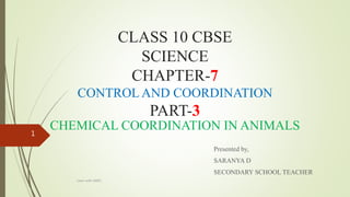 CLASS 10 CBSE
SCIENCE
CHAPTER-7
CONTROL AND COORDINATION
PART-3
CHEMICAL COORDINATION IN ANIMALS
Presented by,
SARANYA D
SECONDARY SCHOOL TEACHER
Learn with SARO
1
 