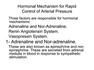 Hormonal Mechanism for Rapid
Control of Arterial Pressure
Three factors are responsible for hormonal
mechanisms
Adrenaline and Nor-Adrenaline.
Renin Angiotensin System.
Vasopressin System.
1- Adrenaline and Nor-adrenaline.
These are also known as epinephrine and nor-
epinephrine. These are secreted from adrenal
medulla in blood in response to sympathetic
stimulation.
 