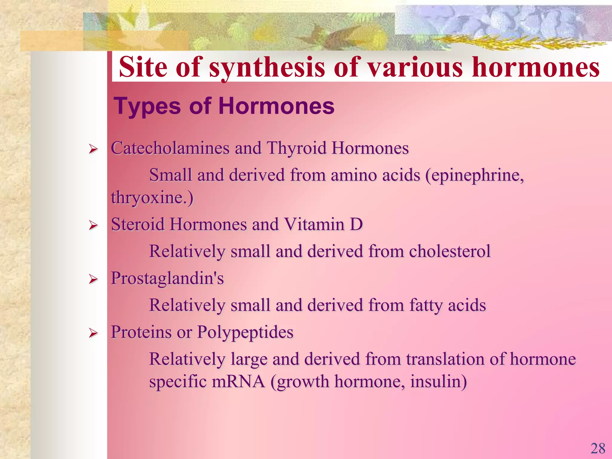 Types of Hormones
 Catecholamines and Thyroid Hormones
Small and derived from amino acids (epinephrine,
thryoxine.)
 Steroid Hormones and Vitamin D
Relatively small and derived from cholesterol
 Prostaglandin's
Relatively small and derived from fatty acids
 Proteins or Polypeptides
Relatively large and derived from translation of hormone
specific mRNA (growth hormone, insulin)
Site of synthesis of various hormones
28
 