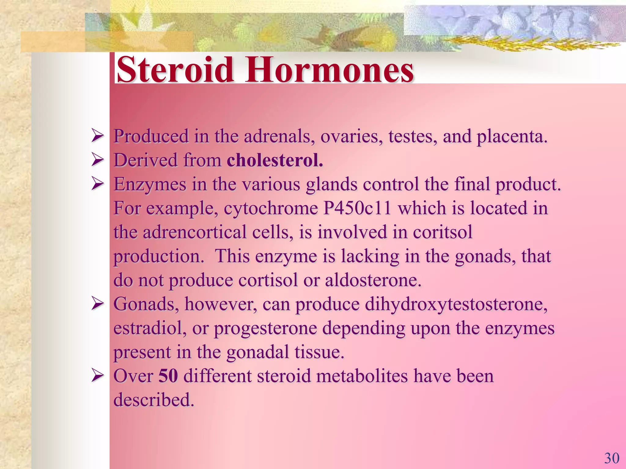 Steroid Hormones
 Produced in the adrenals, ovaries, testes, and placenta.
 Derived from cholesterol.
 Enzymes in the various glands control the final product.
For example, cytochrome P450c11 which is located in
the adrencortical cells, is involved in coritsol
production. This enzyme is lacking in the gonads, that
do not produce cortisol or aldosterone.
 Gonads, however, can produce dihydroxytestosterone,
estradiol, or progesterone depending upon the enzymes
present in the gonadal tissue.
 Over 50 different steroid metabolites have been
described.
30
 
