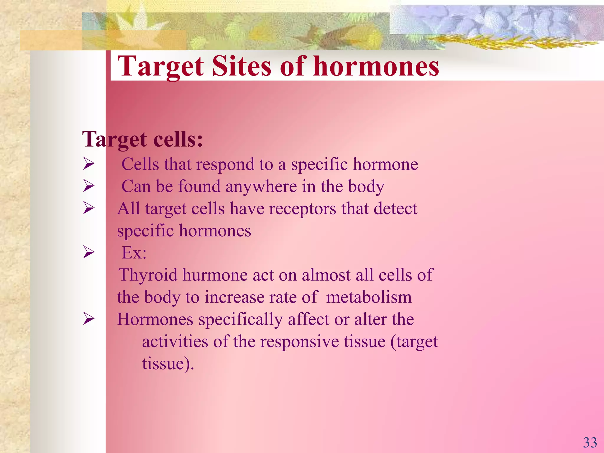 Target Sites of hormones
Target cells:
 Cells that respond to a specific hormone
 Can be found anywhere in the body
 All target cells have receptors that detect
specific hormones
 Ex:
Thyroid hurmone act on almost all cells of
the body to increase rate of metabolism
 Hormones specifically affect or alter the
activities of the responsive tissue (target
tissue).
33
 