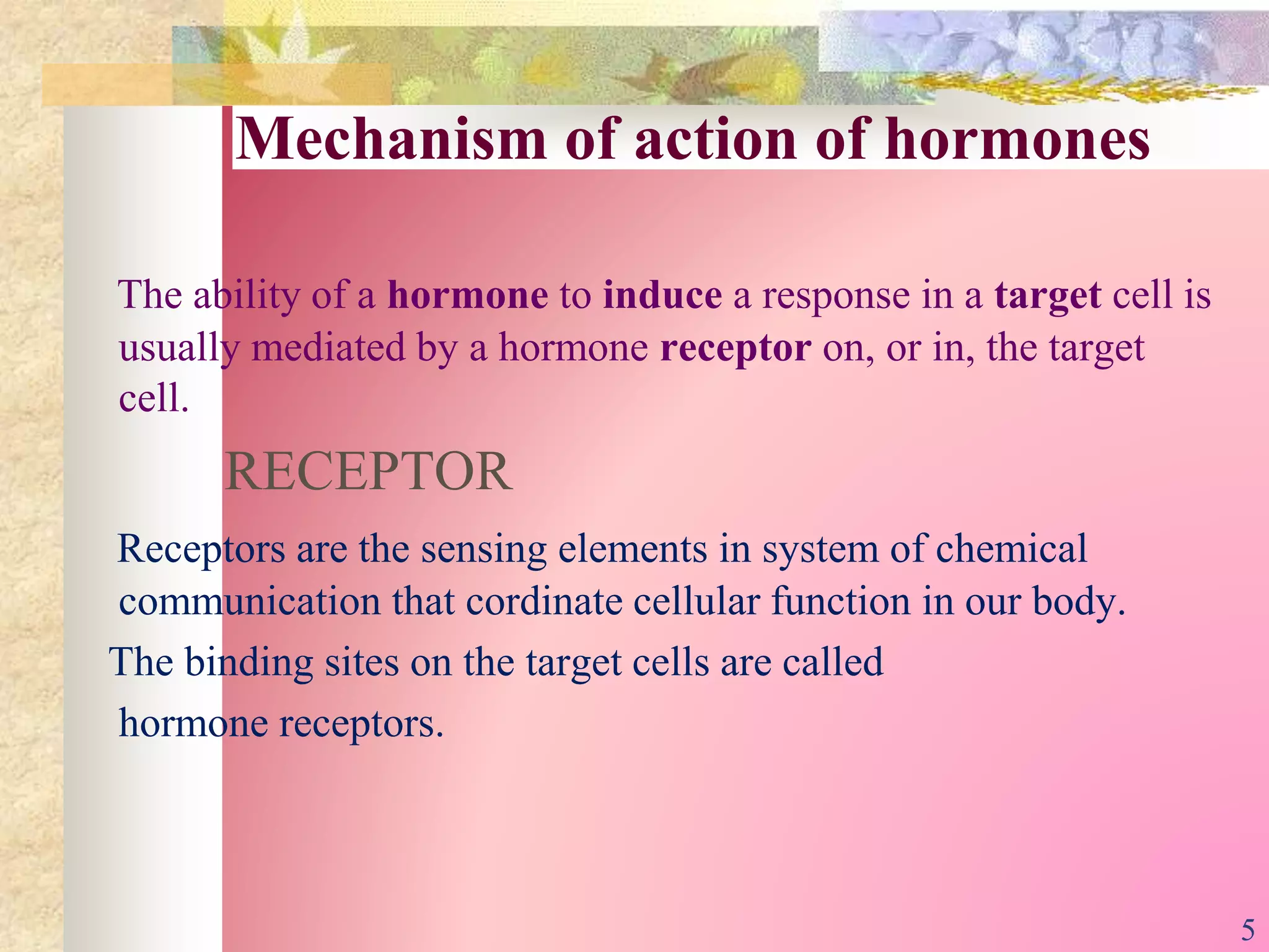Mechanism of action of hormones
The ability of a hormone to induce a response in a target cell is
usually mediated by a hormone receptor on, or in, the target
cell.
RECEPTOR
Receptors are the sensing elements in system of chemical
communication that cordinate cellular function in our body.
The binding sites on the target cells are called
hormone receptors.
5
 