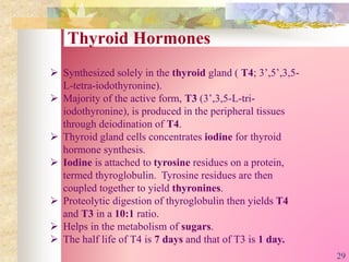 Thyroid Hormones
 Synthesized solely in the thyroid gland ( T4; 3’,5’,3,5-
L-tetra-iodothyronine).
 Majority of the active form, T3 (3’,3,5-L-tri-
iodothyronine), is produced in the peripheral tissues
through deiodination of T4.
 Thyroid gland cells concentrates iodine for thyroid
hormone synthesis.
 Iodine is attached to tyrosine residues on a protein,
termed thyroglobulin. Tyrosine residues are then
coupled together to yield thyronines.
 Proteolytic digestion of thyroglobulin then yields T4
and T3 in a 10:1 ratio.
 Helps in the metabolism of sugars.
 The half life of T4 is 7 days and that of T3 is 1 day.
29
 