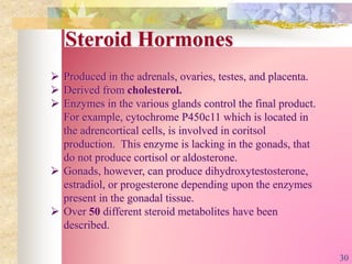 Steroid Hormones
 Produced in the adrenals, ovaries, testes, and placenta.
 Derived from cholesterol.
 Enzymes in the various glands control the final product.
For example, cytochrome P450c11 which is located in
the adrencortical cells, is involved in coritsol
production. This enzyme is lacking in the gonads, that
do not produce cortisol or aldosterone.
 Gonads, however, can produce dihydroxytestosterone,
estradiol, or progesterone depending upon the enzymes
present in the gonadal tissue.
 Over 50 different steroid metabolites have been
described.
30
 