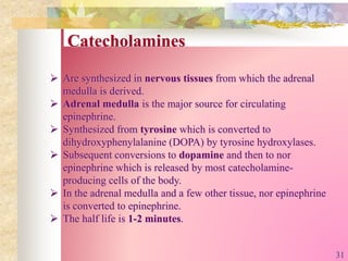 Catecholamines
 Are synthesized in nervous tissues from which the adrenal
medulla is derived.
 Adrenal medulla is the major source for circulating
epinephrine.
 Synthesized from tyrosine which is converted to
dihydroxyphenylalanine (DOPA) by tyrosine hydroxylases.
 Subsequent conversions to dopamine and then to nor
epinephrine which is released by most catecholamine-
producing cells of the body.
 In the adrenal medulla and a few other tissue, nor epinephrine
is converted to epinephrine.
 The half life is 1-2 minutes.
31
 