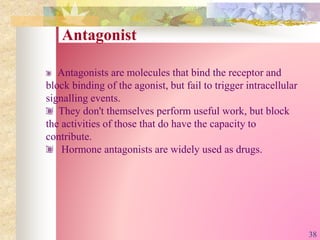 Antagonist
Antagonists are molecules that bind the receptor and
block binding of the agonist, but fail to trigger intracellular
signalling events.
They don't themselves perform useful work, but block
the activities of those that do have the capacity to
contribute.
Hormone antagonists are widely used as drugs.
38
 