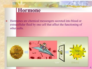 Hormone
 Hormones are chemical messengers secreted into blood or
extracellular fluid by one cell that affect the functioning of
other cells.
“ON”
“OFF”
Target
cell
Cell
origin
(Effects)
4
 