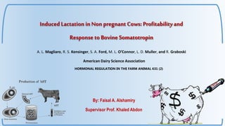 Induced Lactation inNon pregnant Cows: Profitabilityand
Response to Bovine Somatotropin
By: Faisal A. Alshamiry
Supervisor Prof. Khaled Abdon
American Dairy Science Association
A. L. Magliaro, R. S. Kensinger, S. A. Ford, M. L. O’Connor, L. D. Muller, and R. Graboski
HORMONAL REGULATION IN THE FARM ANIMAL 631 (2)
 