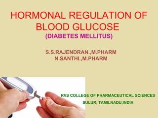 HORMONAL REGULATION OF
BLOOD GLUCOSE
(DIABETES MELLITUS)
S.S.RAJENDRAN.,M.PHARM
N.SANTHI.,M.PHARM
RVS COLLEGE OF PHARMACEUTICAL SCIENCES
SULUR, TAMILNADU,INDIA
 