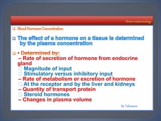 – Rate of secretion of hormone from endocrine
gland
Magnitude of input
Stimulatory versus inhibitory input
– Rate of metabolism or excretion of hormone
At the receptor and by the liver and kidneys
– Quantity of transport protein
Steroid hormones
– Changes in plasma volume
 