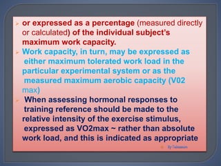  or expressed as a percentage (measured directly
or calculated) of the individual subject’s
maximum work capacity.
 Work capacity, in turn, may be expressed as
either maximum tolerated work load in the
particular experimental system or as the
measured maximum aerobic capacity (V02
max)
 When assessing hormonal responses to
training reference should be made to the
relative intensity of the exercise stimulus,
expressed as VO2max ~ rather than absolute
work load, and this is indicated as appropriate

 