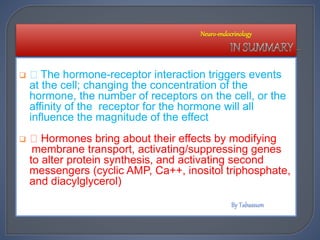  The hormone-receptor interaction triggers events
at the cell; changing the concentration of the
hormone, the number of receptors on the cell, or the
affinity of the receptor for the hormone will all
influence the magnitude of the effect
 Hormones bring about their effects by modifying
membrane transport, activating/suppressing genes
to alter protein synthesis, and activating second
messengers (cyclic AMP, Ca++, inositol triphosphate,
and diacylglycerol)
Neuro-endocrinology
 