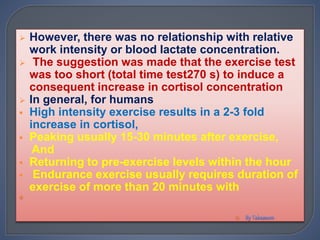  However, there was no relationship with relative
work intensity or blood lactate concentration.
 The suggestion was made that the exercise test
was too short (total time test270 s) to induce a
consequent increase in cortisol concentration
 In general, for humans
 High intensity exercise results in a 2-3 fold
increase in cortisol,
 Peaking usually 15-30 minutes after exercise,
And
 Returning to pre-exercise levels within the hour
 Endurance exercise usually requires duration of
exercise of more than 20 minutes with


 