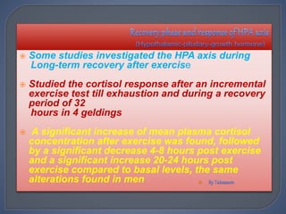  Some studies investigated the HPA axis during
Long-term recovery after exercise
 Studied the cortisol response after an incremental
exercise test till exhaustion and during a recovery
period of 32
hours in 4 geldings
 A significant increase of mean plasma cortisol
concentration after exercise was found, followed
by a significant decrease 4-8 hours post exercise
and a significant increase 20-24 hours post
exercise compared to basal levels, the same
alterations found in men 
 