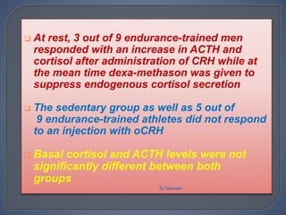  At rest, 3 out of 9 endurance-trained men
responded with an increase in ACTH and
cortisol after administration of CRH while at
the mean time dexa-methason was given to
suppress endogenous cortisol secretion
 The sedentary group as well as 5 out of
9 endurance-trained athletes did not respond
to an injection with oCRH
 Basal cortisol and ACTH levels were not
significantly different between both
groups
 