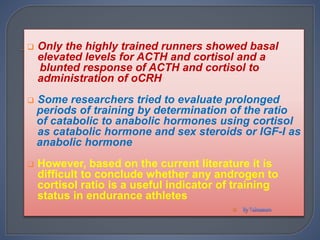  Only the highly trained runners showed basal
elevated levels for ACTH and cortisol and a
blunted response of ACTH and cortisol to
administration of oCRH
 Some researchers tried to evaluate prolonged
periods of training by determination of the ratio
of catabolic to anabolic hormones using cortisol
as catabolic hormone and sex steroids or IGF-I as
anabolic hormone
 However, based on the current literature it is
difficult to conclude whether any androgen to
cortisol ratio is a useful indicator of training
status in endurance athletes

 