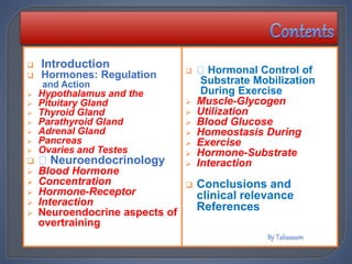  Introduction
 Hormones: Regulation
and Action
 Hypothalamus and the
 Pituitary Gland
 Thyroid Gland
 Parathyroid Gland
 Adrenal Gland
 Pancreas
 Ovaries and Testes
 Neuroendocrinology
 Blood Hormone
 Concentration
 Hormone-Receptor
 Interaction
 Neuroendocrine aspects of
overtraining
 Hormonal Control of
Substrate Mobilization
During Exercise
 Muscle-Glycogen
 Utilization
 Blood Glucose
 Homeostasis During
 Exercise
 Hormone-Substrate
 Interaction
 Conclusions and
clinical relevance
References
 