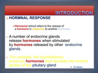  HORMNAL RESPONSE
Hormonal stimuli refers to the release of
a hormone in response to another hormone.
 A number of endocrine glands
release hormones when stimulated
by hormones released by other endocrine
glands.
 For example, the hypothalamus
produces hormones that stimulate the anterior
portion of the pituitary gland
 