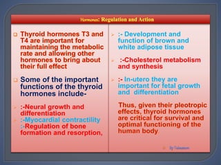  Some of the important
functions of the thyroid
hormones include-
 :-Neural growth and
differentiation
 :-Myocardial contractility
:-Regulation of bone
formation and resorption,
 :- Development and
function of brown and
white adipose tissue
 :-Cholesterol metabolism
and synthesis
 :- In-utero they are
important for fetal growth
and differentiation

 