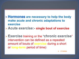  Hormones are necessary to help the body
make acute and chronic adaptations to
exercise
 Acute exercise:- single bout of exercise
 Exercise training or the “chronic exercise”
intervention can be defined as a repeated
amount of bouts of exercise during a short
or long-term period of time)
are necessary to help the body
make acute and chronic adaptations to
exercise
 single bout of exercise
 training or the “ ”
intervention can be defined as a repeated
amount of bouts of exercise during a short
or long-term period of time)
 
