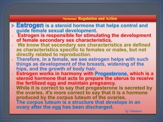 is a steroid hormone that helps control and
guide female sexual development.
 Estrogen is responsible for stimulating the development
of female secondary sex characteristics.
 We know that secondary sex characteristics are defined
as characteristics specific to females or males, but not
directly related to reproduction.
 Therefore, in a female, we see estrogen helps with such
things as development of the breasts, widening of the
hips, and the growth of body hair.
 Estrogen works in harmony with , which is a
steroid hormone that acts to prepare the uterus to receive
the fertilized egg and maintain pregnancy.
 While it is correct to say that progesterone is secreted by
the ovaries, it's more correct to say that it is a hormone
produced by the corpus luteum of the ovaries.
 The corpus luteum is a structure that develops in an
 ovary after the egg has been discharged.
 