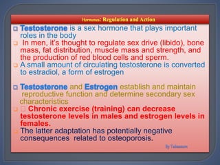 is a sex hormone that plays important
roles in the body
 In men, it’s thought to regulate sex drive (libido), bone
mass, fat distribution, muscle mass and strength, and
the production of red blood cells and sperm.
 A small amount of circulating testosterone is converted
to estradiol, a form of estrogen
and establish and maintain
reproductive function and determine secondary sex
characteristics
 Chronic exercise (training) can decrease
testosterone levels in males and estrogen levels in
females.
 The latter adaptation has potentially negative
consequences related to osteoporosis.
 