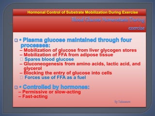 – Mobilization of glucose from liver glycogen stores
– Mobilization of FFA from adipose tissue
Spares blood glucose
– Gluconeogenesis from amino acids, lactic acid, and
glycerol
– Blocking the entry of glucose into cells
Forces use of FFA as a fuel
– Permissive or slow-acting
– Fast-acting
Hormonal Control of Substrate Mobilization During Exercise
 