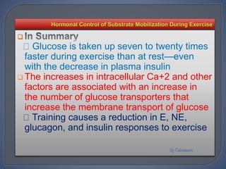 
Glucose is taken up seven to twenty times
faster during exercise than at rest—even
with the decrease in plasma insulin
 The increases in intracellular Ca+2 and other
factors are associated with an increase in
the number of glucose transporters that
increase the membrane transport of glucose
Training causes a reduction in E, NE,
glucagon, and insulin responses to exercise
 