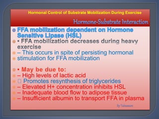 
 – This occurs in spite of persisting hormonal
 stimulation for FFA mobilization
 – High levels of lactic acid
 Promotes resynthesis of triglycerides
 – Elevated H+ concentration inhibits HSL
 – Inadequate blood flow to adipose tissue
 – Insufficient albumin to transport FFA in plasma
Hormonal Control of Substrate Mobilization During Exercise
 