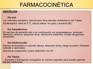FARMACOCINÉTICA
ABSORCIÓN
• Vía oral:
Los naturales estradiol y estrona pero tiene elevado metabolismo del 1ºpaso.
Etinilestradiol: etinil en C17, reduce efecto 1er paso y aumenta BD.
• Vía Transdérmica:
En parches de estradiol sólo o en combinación con progestágenos, producen
liberación continua, absorción lenta, distribución sistémica, niveles sanguíneos
constantes.
• Vía Intramuscular:
Ésteres de Estradiol en solución oleosa. Absorción lenta y larga duración ( Estradiol
valerato o ciprìonato).
Estrona en suspensión: buena absorción vía I.M.
• Vía Tópica:
- Estradiol o Estrógenos conjugados en cremas vaginales pero pueden generar
efectos sistémicos.
 
