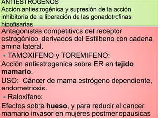 ANTIESTROGENOS
Acción antiestrogénica y supresión de la acción
inhibitoria de la liberación de las gonadotrofinas
hipofisarias
Antagonistas competitivos del receptor
estrogénico, derivados del Estilbeno con cadena
amina lateral.
 TAMOXIFENO y TOREMIFENO:
Acción antiestrogenica sobre ER en tejido
mamario.
USO: Cáncer de mama estrógeno dependiente,
endometriosis.
 Raloxifeno:
Efectos sobre hueso, y para reducir el cancer
mamario invasor en mujeres postmenopausicas
 