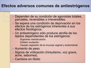 Efectos adversos comunes de antiestrógenos
 Dependen de su condición de agonistas totales,
parciales, reversibles o irreversibles.
 Se espera una condición de deprivación en los
efectos de los estrógenos inherentes a sus
efectos fisiológicos.
 Un antiestrógeno sólo produce atrofia de los
tejidos dependientes de los estrógenos:
 Suprimen menstruación.
 Inhiben ovulación.
 Causan regresión de la mucosa vaginal y endometrial.
 Aumento de peso
 Signos de virilización (hirsutismo, voz grave,
acne, seborrea).
 Cambios en líbido
 
