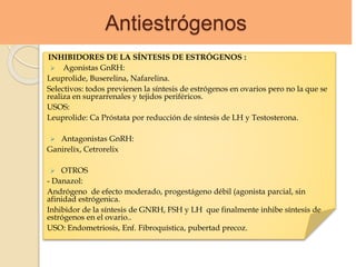 Antiestrógenos
INHIBIDORES DE LA SÍNTESIS DE ESTRÓGENOS :
 Agonistas GnRH:
Leuprolide, Buserelina, Nafarelina.
Selectivos: todos previenen la síntesis de estrógenos en ovarios pero no la que se
realiza en suprarrenales y tejidos periféricos.
USOS:
Leuprolide: Ca Próstata por reducción de síntesis de LH y Testosterona.
 Antagonistas GnRH:
Ganirelix, Cetrorelix
 OTROS
- Danazol:
Andrógeno de efecto moderado, progestágeno débil (agonista parcial, sin
afinidad estrógenica.
Inhibidor de la síntesis de GNRH, FSH y LH que finalmente inhibe síntesis de
estrógenos en el ovario..
USO: Endometriosis, Enf. Fibroquística, pubertad precoz.
 