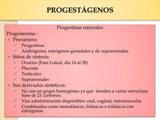 PROGESTÁGENOS
Progestinas naturales
Progesterona :
 Precursora:
 Progestinas
 Andrógenos, estrógenos gonadales y de suprarrenales.
 Sitios de síntesis:
 Ovarios (Fase Luteal, día 14 al 28)
 Placenta
 Testículos
 Suprarrenales
 Sus derivados sintéticos:
 No son un grupo homogéneo ya que tienden a variar estructura
base de 21 carbonos.
 Vías administración disponibles: oral, vaginal, intramuscular.
 Combinados como monofásicos, bifásicos o trifásicos con
estrógenos.
 