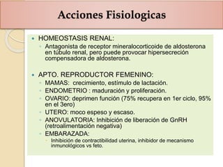 Acciones Fisiologicas
 HOMEOSTASIS RENAL:
◦ Antagonista de receptor mineralocorticoide de aldosterona
en túbulo renal, pero puede provocar hipersecreción
compensadora de aldosterona.
 APTO. REPRODUCTOR FEMENINO:
◦ MAMAS: crecimiento, estímulo de lactación.
◦ ENDOMETRIO : maduración y proliferación.
◦ OVARIO: deprimen función (75% recupera en 1er ciclo, 95%
en el 3ero)
◦ UTERO: moco espeso y escaso.
◦ ANOVULATORIA: Inhibición de liberación de GnRH
(retroalimentación negativa)
◦ EMBARAZADA:
 Inhibición de contractibilidad uterina, inhibidor de mecanismo
inmunológicos vs feto.
 