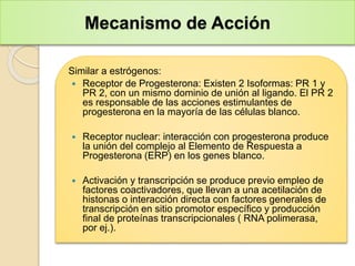 Mecanismo de Acción
Similar a estrógenos:
 Receptor de Progesterona: Existen 2 Isoformas: PR 1 y
PR 2, con un mismo dominio de unión al ligando. El PR 2
es responsable de las acciones estimulantes de
progesterona en la mayoría de las células blanco.
 Receptor nuclear: interacción con progesterona produce
la unión del complejo al Elemento de Respuesta a
Progesterona (ERP) en los genes blanco.
 Activación y transcripción se produce previo empleo de
factores coactivadores, que llevan a una acetilación de
histonas o interacción directa con factores generales de
transcripción en sitio promotor específico y producción
final de proteínas transcripcionales ( RNA polimerasa,
por ej.).
 