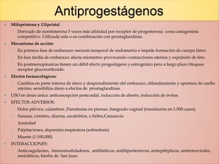 Antiprogestágenos
 Mifepristona y Ulipristal
◦ Derivado de noretisterona 5 veces más afinidad por receptor de progesterona como antagonista
competitivo. Utilizada sola o en combinación con prostaglandinas.
 Mecanismo de acción:
◦ En primera fase de embarazo: necrosis temporal de endometrio e impide formación de cuerpo lúteo.
◦ En fase tardía de embarazo: afecta miometrio provocando contracciones uterina y expulsión de feto.
◦ En postmenopáusicas tienen un débil efecto progestágeno y estrogénico pero a largo plazo bloquea
receptor glucocorticoide.
 Efectos farmacológicos:
◦ Cambios en parte interna de útero y desprendimiento del embarazo, ablandamiento y apertura de cuello
uterino, sensibiliza útero a efectos de prostaglandinas.
 USO en dosis única: anticoncepción postcoidal, inducción de aborto, inducción de óvitos.
 EFECTOS ADVERSOS:
◦ Dolor pélvico, calambres ,Parestesias en piernas ,Sangrado vaginal (transfusión en 1:500 casos).
◦ Nausea, vómitos, diarrea, escalofríos, o fiebre,Cansancio
◦ Ansiedad
◦ Palpitaciones, depresión respiratora (sobredosis)
◦ Muerte (1:100,000)
 INTERACCIONES:
◦ Anticoagulantes, inmuomoduladores, antibióticos, antihipertensivos, antiepilépticos, antiretrovirales,
ansiolíticos, hierba de San Juan.
 