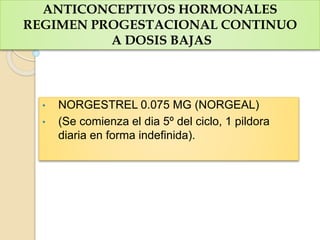 ANTICONCEPTIVOS HORMONALES
REGIMEN PROGESTACIONAL CONTINUO
A DOSIS BAJAS
• NORGESTREL 0.075 MG (NORGEAL)
• (Se comienza el dia 5º del ciclo, 1 pildora
diaria en forma indefinida).
 