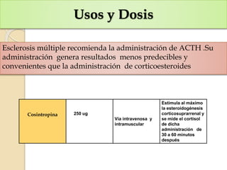 Usos y Dosis
Esclerosis múltiple recomienda la administración de ACTH .Su
administración genera resultados menos predecibles y
convenientes que la administración de corticoesteroides
Cosintropina 250 ug
Vía intravenosa y
intramuscular
Estimula al máximo
la esteroidogénesis
corticosuprarrenal y
se mide el cortisol
de dicha
administración de
30 a 60 minutos
después
 