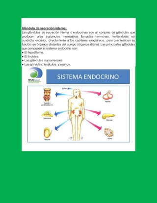 Glándula de secreción interna:
Las glándulas de secreción interna o endocrinas son un conjunto de glándulas que
producen unas sustancias mensajeras llamadas hormonas, vertiéndolas sin
conducto excretor, directamente a los capilares sanguíneos, para que realicen su
función en órganos distantes del cuerpo (órganos diana). Las principales glándulas
que componen el sistema endocrino son:
● El hipotálamo.
● El tiroides.
● Las glándulas suprarrenales
● Las gónadas: testículos y ovarios.
 