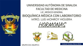 UNIVERSIDAD AUTÓNOMA DE SINALOA
FACULTAD DE MEDICINA
LIC. MEDICO GENERAL
BIOQUÍMICA MÉDICA CON LABORATORIO
MTRO. LUIS MONROY HIGUERA
HORMONAS
Culiacán Sinaloa, Marzo 2018.
GRUPO ll-05, EQUIPO 2.
 